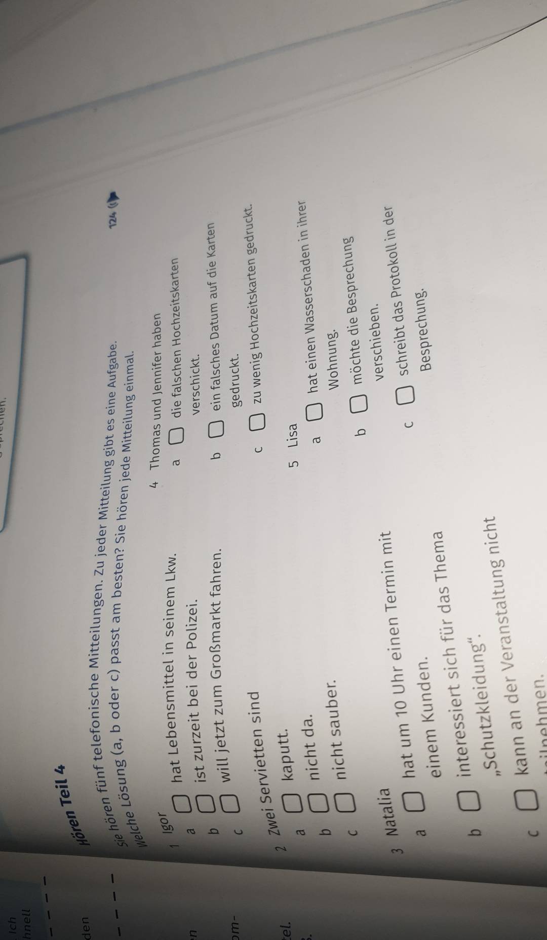 Ich
hnell
den
Hören Teil 4
Sie hören fünf telefonische Mitteilungen. Zu jeder Mitteilung gibt es eine Aufgabe.
124
Welche Lösung (a, b oder c) passt am besten? Sie hören jede Mitteilung einmal.
4 Thomas und Jennifer haben
1 lgor
hat Lebensmittel in seinem Lkw.
a die falschen Hochzeitskarten
a
ist zurzeit bei der Polizei.
n verschickt.
b
will jetzt zum Großmarkt fahren. b
m- ein falsches Datum auf die Karten
C gedruckt.
2 Zwei Servietten sind
C zu wenig Hochzeitskarten gedruckt.
tel. kaputt.
a
5 Lisa
nicht da.
a hat einen Wasserschaden in ihrer
b
nicht sauber.
Wohnung.
C möchte die Besprechung
b
3 Natalia
hat um 10 Uhr einen Termin mit verschieben.
C schreibt das Protokoll in der
a
einem Kunden.
interessiert sich für das Thema Besprechung.
b
„Schutzkleidung“.
C kann an der Veranstaltung nicht
inehmen.