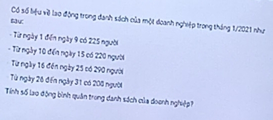 Có số biệu về lao động trong danh sách của một doanh nghiệp trong tháng 1/2021 như 
K 
- Từ ngày 1 đến ngày 9 có 225 người 
- Từ ngày 10 đến ngày 15 có 220 người 
Từ ngày 16 đến ngày 25 có 290 người 
Từ ngày 26 đến ngày 31 có 208 người 
Tính số lao động bình quân trong danh sách của doạnh nghiệp?