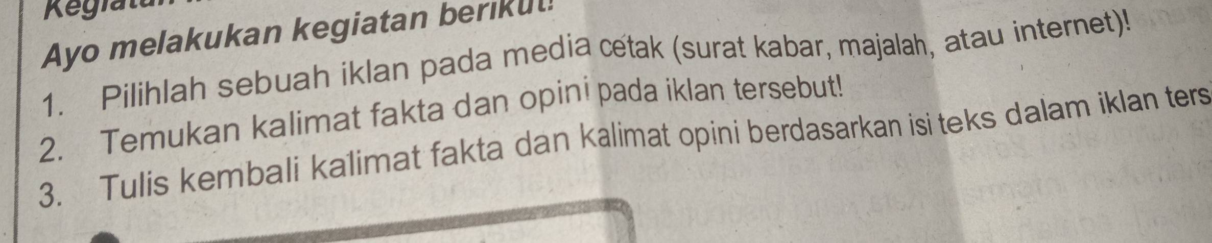 Ayo melakukan kegiatan berikut! 
1. Pilihlah sebuah iklan pada media cetak (surat kabar, majalah, atau internet)! 
2. Temukan kalimat fakta dan opini pada iklan tersebut! 
3. Tulis kembali kalimat fakta dan kalimat opini berdasarkan isi teks dalam iklan ters