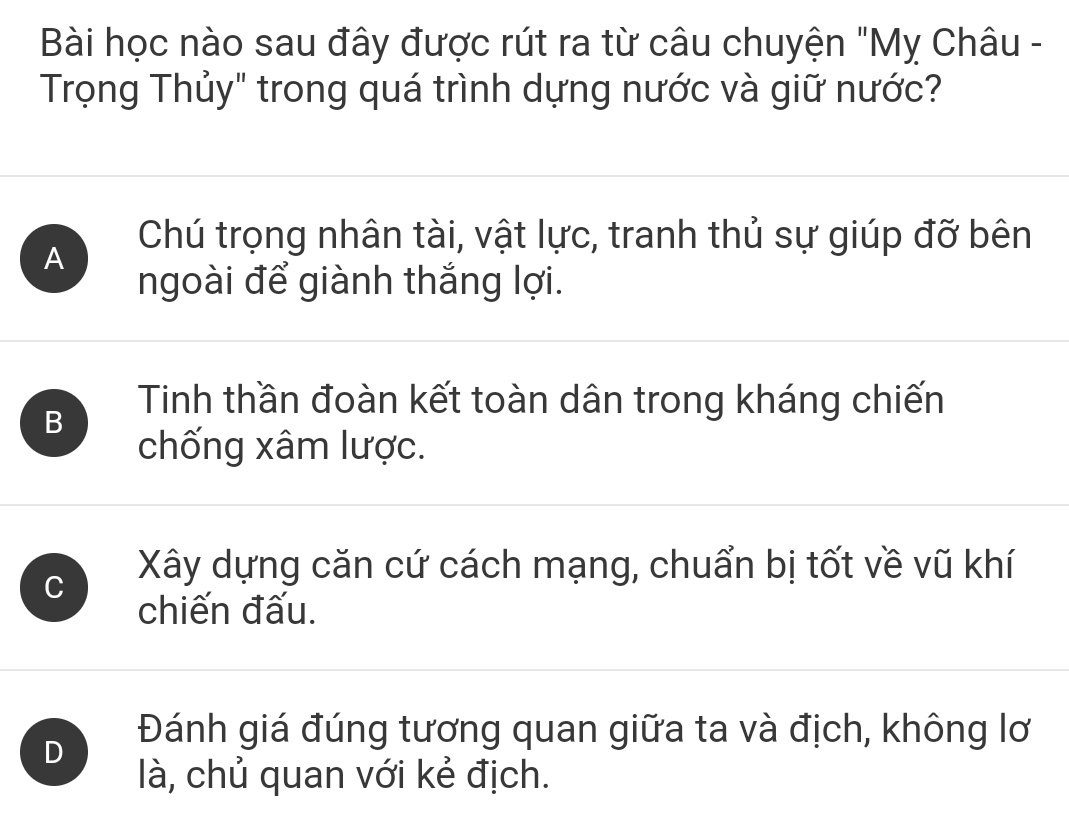 Bài học nào sau đây được rút ra từ câu chuyện "Mỵ Châu -
Trọng Thủy" trong quá trình dựng nước và giữ nước?
A
Chú trọng nhân tài, vật lực, tranh thủ sự giúp đỡ bên
ngoài để giành thắng lợi.
B
Tinh thần đoàn kết toàn dân trong kháng chiến
chống xâm lược.
C
Xây dựng căn cứ cách mạng, chuẩn bị tốt về vũ khí
chiến đấu.
D
Đánh giá đúng tương quan giữa ta và địch, không lơ
là, chủ quan với kẻ địch.