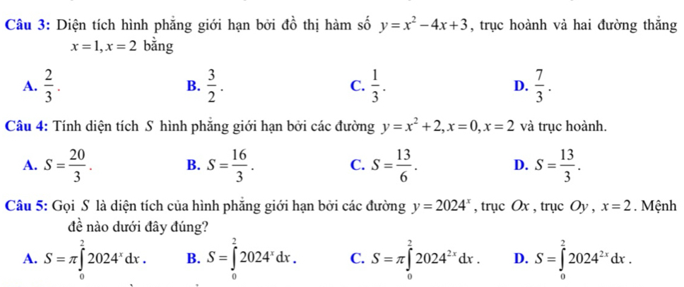 Diện tích hình phẳng giới hạn bởi đồ thị hàm số y=x^2-4x+3 , trục hoành vả hai đường thắng
x=1, x=2 bằng
A.  2/3 . B.  3/2 . C.  1/3 . D.  7/3 . 
Câu 4: Tính diện tích S hình phẳng giới hạn bởi các đường y=x^2+2, x=0, x=2 và trục hoành.
A. S= 20/3 . S= 16/3 . S= 13/6 . S= 13/3 . 
B.
C.
D.
Câu 5: Gọi S là diện tích của hình phẳng giới hạn bởi các đường y=2024^x , trục Ox , trục ( 1 ν, ,x=2. Mệnh
đề nào dưới đây đúng?
A. S=π ∈tlimits _0^(22024^x)dx. B. S=∈tlimits _0^(22024^x)dx. C. S=π ∈tlimits _0^(22024^2x)dx. D. S=∈tlimits _0^(22024^2x)dx.