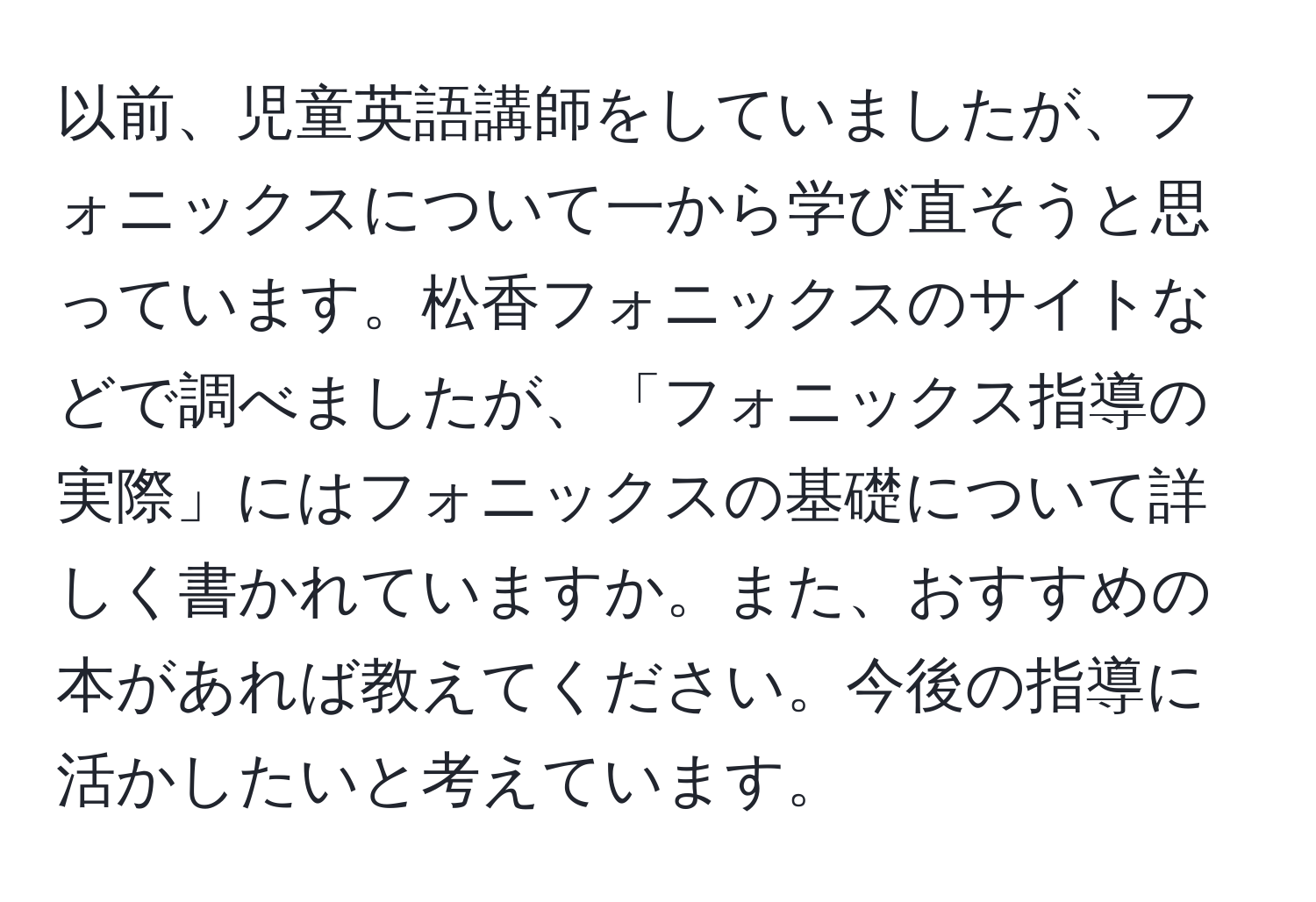 以前、児童英語講師をしていましたが、フォニックスについて一から学び直そうと思っています。松香フォニックスのサイトなどで調べましたが、「フォニックス指導の実際」にはフォニックスの基礎について詳しく書かれていますか。また、おすすめの本があれば教えてください。今後の指導に活かしたいと考えています。