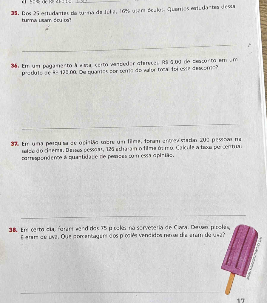 50% de R$ 460,00._
35. Dos 25 estudantes da turma de Júlia, 16% usam óculos. Quantos estudantes dessa
turma usam óculos?
_
36. Em um pagamento à vista, certo vendedor ofereceu R$ 6,00 de desconto em um
produto de R$ 120,00. De quantos por cento do valor total foi esse desconto?
_
37. Em uma pesquisa de opinião sobre um filme, foram entrevistadas 200 pessoas na
saída do cinema. Dessas pessoas, 126 acharam o filme ótimo. Calcule a taxa percentual
correspondente à quantidade de pessoas com essa opinião.
_
38. Em certo dia, foram vendidos 75 picolés na sorveteria de Clara. Desses picolés,
6 eram de uva. Que porcentagem dos picolés vendidos nesse dia eram de uva?

_
17