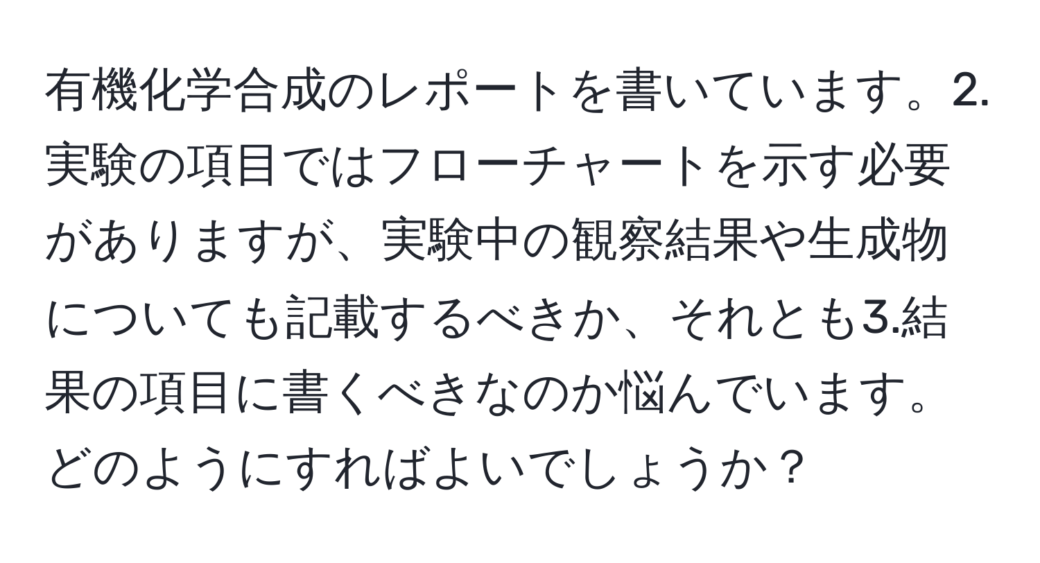 有機化学合成のレポートを書いています。2.実験の項目ではフローチャートを示す必要がありますが、実験中の観察結果や生成物についても記載するべきか、それとも3.結果の項目に書くべきなのか悩んでいます。どのようにすればよいでしょうか？