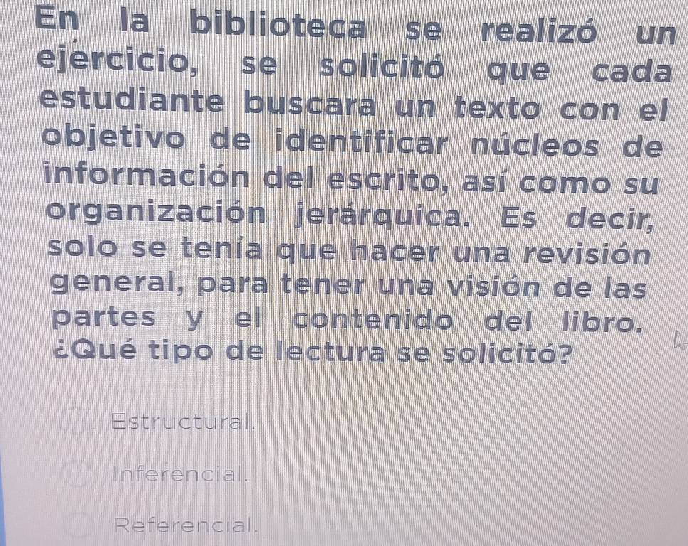 En la biblioteca se realizó un
ejercicio, se solicitó que cada
estudiante buscara un texto con el
objetivo de identificar núcleos de
información del escrito, así como su
organización jerárquica. Es decir,
solo se tenía que hacer una revisión
general, para tener una visión de las
partes y el contenido del libro.
¿Qué tipo de lectura se solicitó?
Estructural.
Inferencial.
Referencial.