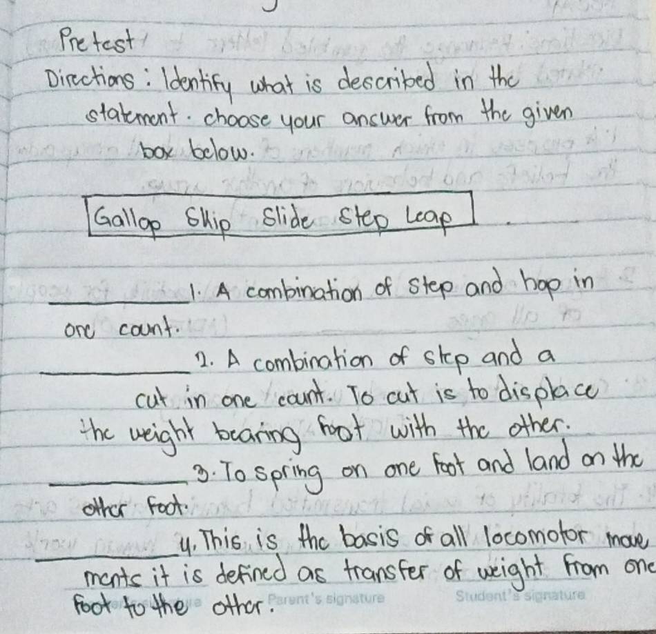 Pretest 
Dinctions: Identify what is described in the 
statement. choose your answer from the given 
box below. 
Gallop Ship Slide step leap 
_1 A combination of step and hop in 
one count. 
_2. A combination of step and a 
cut in one count. To cut is to displace 
the weight bearing foot with the other. 
_3. To spring on one foot and land on the 
other Foot. 
_ 
y. This is the basis of all locomofor move 
mants it is defined as transfer of weight from one 
foot to the other.