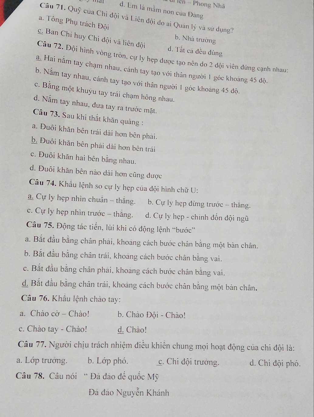 ên - Phong Nhã
d. Em là mầm non của Đảng
Câu 71. Quỹ của Chi đội và Liên đội do ai Quan lý và sử dụng?
a. Tông Phụ trách Đội
b. Nhà trường
c. Ban Chỉ huy Chi đội và liên đội d. Tất cá đều đúng
Câu 72. Đội hình vòng tròn, cự ly hẹp dược tạo nên do 2 đội viên dứng cạnh nhau
a. Hai nắm tay chạm nhau, cánh tay tạo với thân người 1 góc khoảng 45 độ.
b. Nắm tay nhau, cánh tay tạo với thân người 1 góc khoảng 45 độ.
c. Bằng một khuỷu tay trái chạm hông nhau.
d. Nắm tay nhau, đưa tay ra trước mặt.
Câu 73. Sau khi thắt khăn quảng :
a. Đuôi khăn bên trái dài hơn bên phải.
b. Đuôi khăn bên phải dài hơn bên trái
c. Đuôi khăn hai bên bằng nhau.
d. Đuôi khăn bên nào dài hơn cũng được
Câu 74. Khẩu lệnh so cự ly hẹp của đội hình chữ U:
a. Cự ly hẹp nhìn chuân - thăng. b. Cự ly hẹp đừng trước - thăng.
c. Cự ly hẹp nhìn trước - thăng. d. Cự ly hẹp - chính đốn đội ngũ
Câu 75. Động tác tiến, lùi khi có động lệnh “bước”
a. Bắt đầu bằng chân phải, khoang cách bước chân bằng một bàn chân.
b. Bắt đầu bằng chân trái, khoang cách bước chân bằng vai.
c. Bắt đầu bằng chân phai, khoang cách bước chân bằng vai.
d. Bắt đầu bằng chân trái, khoảng cách bước chân bằng một bản chân.
Câu 76. Khâu lệnh chào tay:
a. Chào cờ - Chào! b. Chào Đội - Chào!
c. Chào tay - Chào! d. Chào!
Câu 77. Người chịu trách nhiệm điều khiên chung mọi hoạt động của chi đội là:
a. Lớp trưởng. b. Lớp phó. c. Chi đội trưởng. d. Chi đội phó.
Câu 78. Câu nói “ Đả đảo đế quốc Mỹ
Đà đảo Nguyễn Khánh