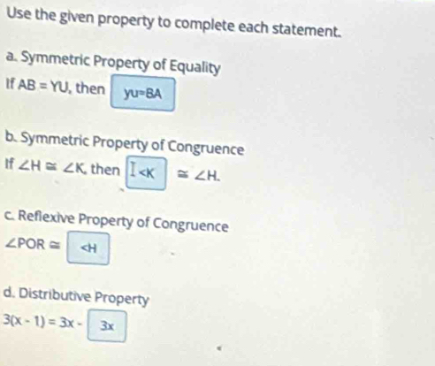 Use the given property to complete each statement. 
a. Symmetric Property of Equality 
If AB=YU , then yu=8A
b. Symmetric Property of Congruence 
If ∠ H≌ ∠ K, then I . 
c. Reflexive Property of Congruence
∠ POR≌
d. Distributive Property
3(x-1)=3x-3x