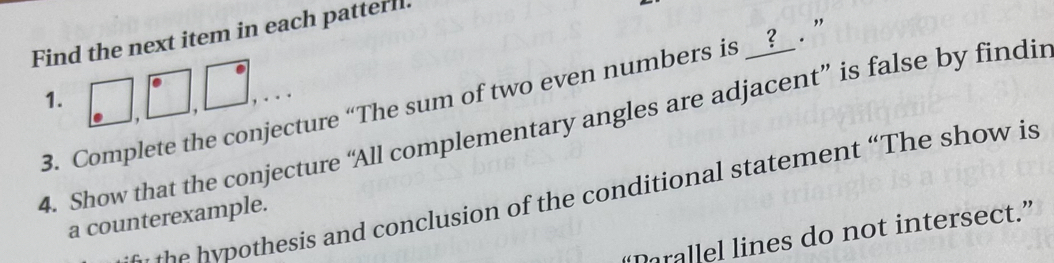 Find the next item in each patterl. 
3. Complete the conjecture “The sum of two even numbers is __?__ . ’ 1. 
4. Show that the conjecture “All complementary angles are adjacent” is false by findin 
hesis and conclusion of the conditional statement “The show is 
a counterexample. 
Drallel lines do not intersect.”