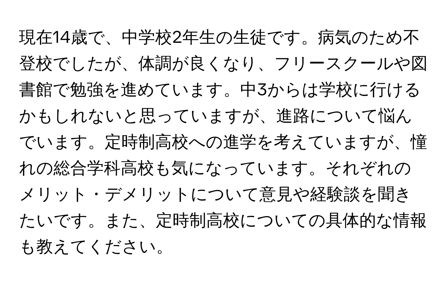 現在14歳で、中学校2年生の生徒です。病気のため不登校でしたが、体調が良くなり、フリースクールや図書館で勉強を進めています。中3からは学校に行けるかもしれないと思っていますが、進路について悩んでいます。定時制高校への進学を考えていますが、憧れの総合学科高校も気になっています。それぞれのメリット・デメリットについて意見や経験談を聞きたいです。また、定時制高校についての具体的な情報も教えてください。