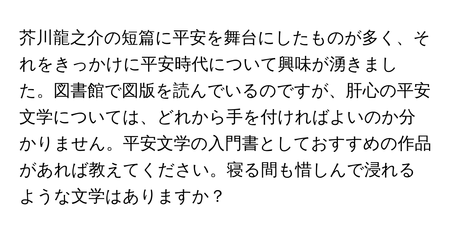 芥川龍之介の短篇に平安を舞台にしたものが多く、それをきっかけに平安時代について興味が湧きました。図書館で図版を読んでいるのですが、肝心の平安文学については、どれから手を付ければよいのか分かりません。平安文学の入門書としておすすめの作品があれば教えてください。寝る間も惜しんで浸れるような文学はありますか？