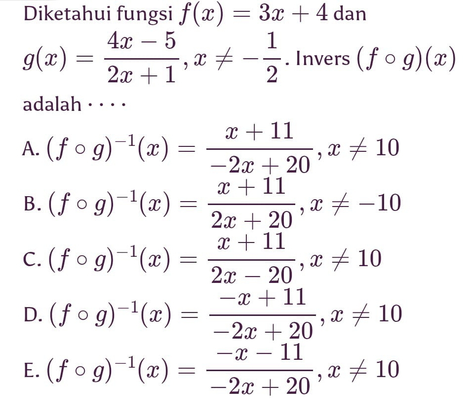 Diketahui fungsi f(x)=3x+4dan
g(x)= (4x-5)/2x+1 , x!= - 1/2 . ln vers(fcirc g)(x)
adalah · · · ·
A. (fcirc g)^-1(x)= (x+11)/-2x+20 , x!= 10
B. (fcirc g)^-1(x)= (x+11)/2x+20 , x!= -10
C. (fcirc g)^-1(x)= (x+11)/2x-20 , x!= 10
D. (fcirc g)^-1(x)= (-x+11)/-2x+20 , x!= 10
E. (fcirc g)^-1(x)= (-x-11)/-2x+20 , x!= 10