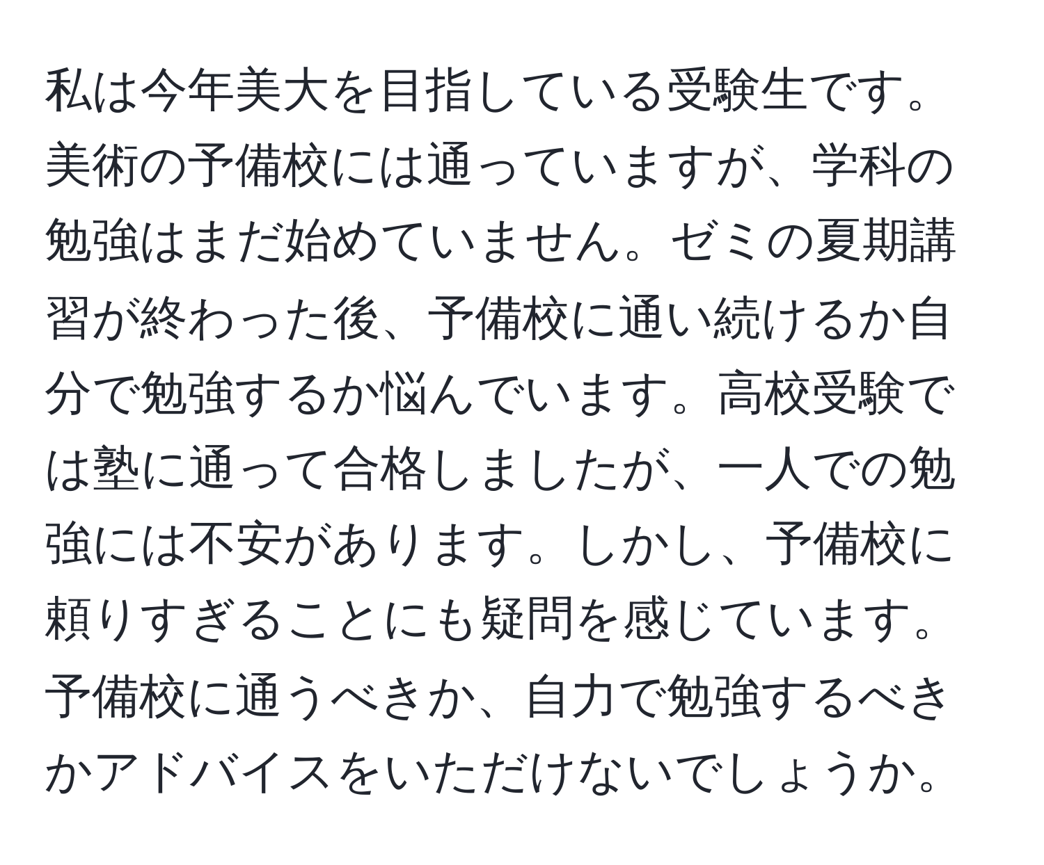 私は今年美大を目指している受験生です。美術の予備校には通っていますが、学科の勉強はまだ始めていません。ゼミの夏期講習が終わった後、予備校に通い続けるか自分で勉強するか悩んでいます。高校受験では塾に通って合格しましたが、一人での勉強には不安があります。しかし、予備校に頼りすぎることにも疑問を感じています。予備校に通うべきか、自力で勉強するべきかアドバイスをいただけないでしょうか。