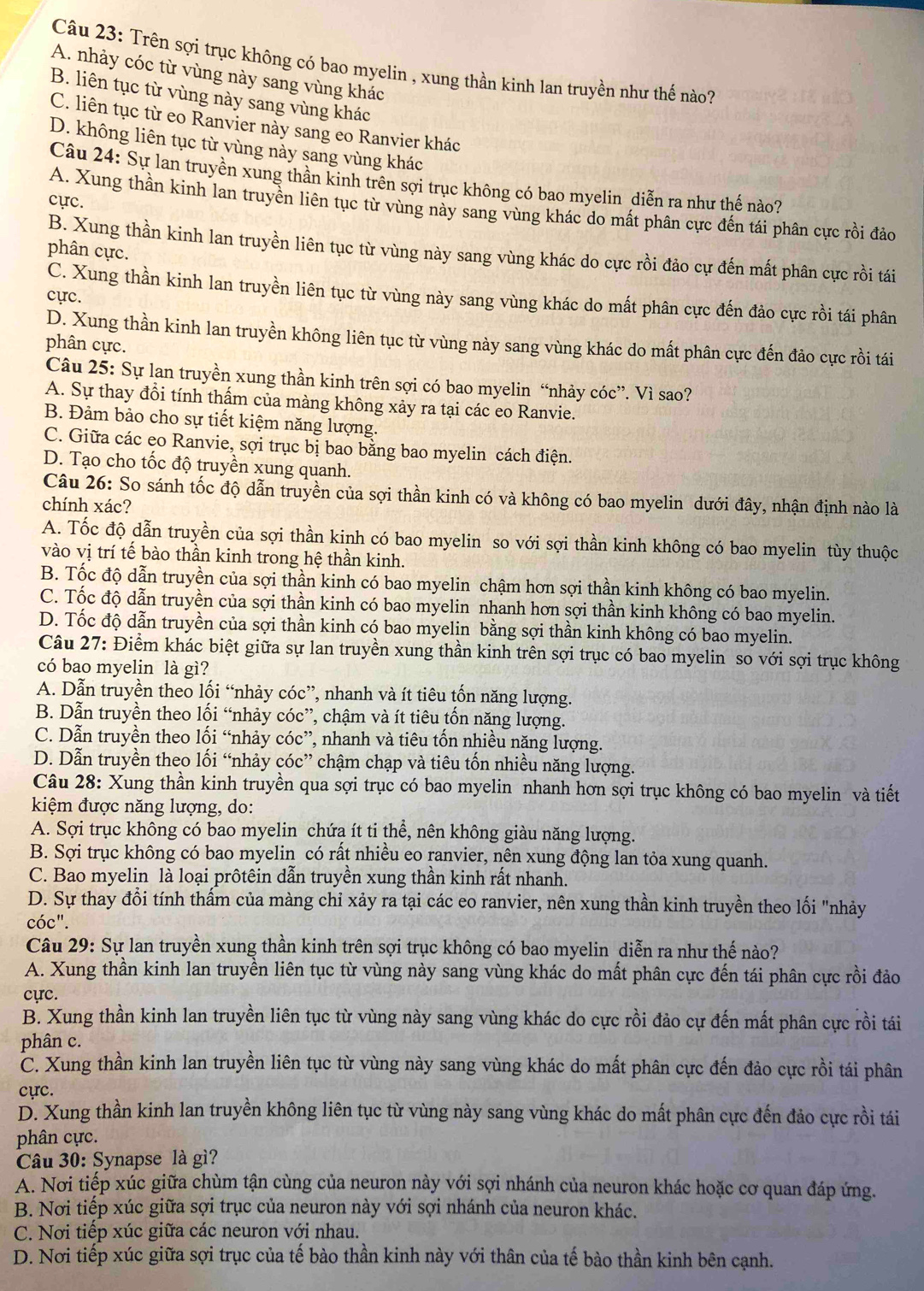 Trên sợi trục không có bao myelin , xung thần kinh lan truyền như thế nào?
A. nhảy cóc từ vùng này sang vùng khác
B. liên tục từ vùng này sang vùng khác
C. liên tục từ eo Ranvier này sang eo Ranvier khác
D. không liên tục từ vùng này sang vùng khác
Câu 24: Sự lan truyền xung thần kinh trên sợi trục không có bao myelin diễn ra như thế nào?
cực.
A. Xung thần kinh lan truyền liên tục từ vùng này sang vùng khác do mất phân cực đến tái phân cực rồi đảo
B. Xung thần kinh lan truyền liên tục từ vùng này sang vùng khác do cực rồi đảo cự đến mất phân cực rồi tái
phân cực.
C. Xung thần kinh lan truyền liên tục từ vùng này sang vùng khác do mất phân cực đến đảo cực rồi tái phân
cực.
D. Xung thần kinh lan truyền không liên tục từ vùng này sang vùng khác do mất phân cực đến đảo cực rồi tái
phân cực.
Câu 25: Sự lan truyền xung thần kinh trên sợi có bao myelin “nhảy cóc”. Vì sao?
A. Sự thay đổi tính thấm của màng không xảy ra tại các eo Ranvie.
B. Đảm bảo cho sự tiết kiệm năng lượng.
C. Giữa các eo Ranvie, sợi trục bị bao bằng bao myelin cách điện.
D. Tạo cho tốc độ truyền xung quanh.
Câu 26: So sánh tốc độ dẫn truyền của sợi thần kinh có và không có bao myelin dưới đây, nhận định nào là
chính xác?
A. Tốc độ dẫn truyền của sợi thần kinh có bao myelin so với sợi thần kinh không có bao myelin tùy thuộc
vào vị trí tế bào thần kinh trong hệ thần kinh.
B. Tốc độ dẫn truyền của sợi thần kinh có bao myelin chậm hơn sợi thần kinh không có bao myelin.
C. Tốc độ dẫn truyền của sợi thần kinh có bao myelin nhanh hơn sợi thần kinh không có bao myelin.
D. Tốc độ dẫn truyền của sợi thần kinh có bao myelin bằng sợi thần kinh không có bao myelin.
Câu 27: Điểm khác biệt giữa sự lan truyền xung thần kinh trên sợi trục có bao myelin so với sợi trục không
có bao myelin là gì?
A. Dẫn truyền theo lối “nhảy cóc”, nhanh và ít tiêu tốn năng lượng.
B. Dẫn truyền theo lối “nhảy cóc”, chậm và ít tiêu tốn năng lượng.
C. Dẫn truyền theo lối “nhảy cóc”, nhanh và tiêu tốn nhiều năng lượng.
D. Dẫn truyền theo lối “nhảy cóc” chậm chạp và tiêu tốn nhiều năng lượng.
Câu 28: Xung thần kinh truyền qua sợi trục có bao myelin nhanh hơn sợi trục không có bao myelin và tiết
kiệm được năng lượng, do:
A. Sợi trục không có bao myelin chứa ít ti thể, nên không giàu năng lượng.
B. Sợi trục không có bao myelin có rất nhiều eo ranvier, nên xung động lan tỏa xung quanh.
C. Bao myelin là loại prôtêin dẫn truyền xung thần kinh rất nhanh.
D. Sự thay đổi tính thấm của màng chỉ xảy ra tại các eo ranvier, nên xung thần kinh truyền theo lối "nhảy
cóc".
Câu 29: Sự lan truyền xung thần kinh trên sợi trục không có bao myelin diễn ra như thế nào?
A. Xung thần kinh lan truyền liên tục từ vùng này sang vùng khác do mất phân cực đến tái phân cực rồi đảo
cực.
B. Xung thần kinh lan truyền liên tục từ vùng này sang vùng khác do cực rồi đảo cự đến mất phân cực rồi tái
phân c.
C. Xung thần kinh lan truyền liên tục từ vùng này sang vùng khác do mất phân cực đến đảo cực rồi tái phân
cực.
D. Xung thần kinh lan truyền không liên tục từ vùng này sang vùng khác do mất phân cực đến đảo cực rồi tái
phân cực.
Câu 30: Synapse là gì?
A. Nơi tiếp xúc giữa chùm tận cùng của neuron này với sợi nhánh của neuron khác hoặc cơ quan đáp ứng.
B. Nơi tiếp xúc giữa sợi trục của neuron này với sợi nhánh của neuron khác.
C. Nơi tiếp xúc giữa các neuron với nhau.
D. Nơi tiếp xúc giữa sợi trục của tế bào thần kinh này với thân của tế bào thần kinh bên cạnh.