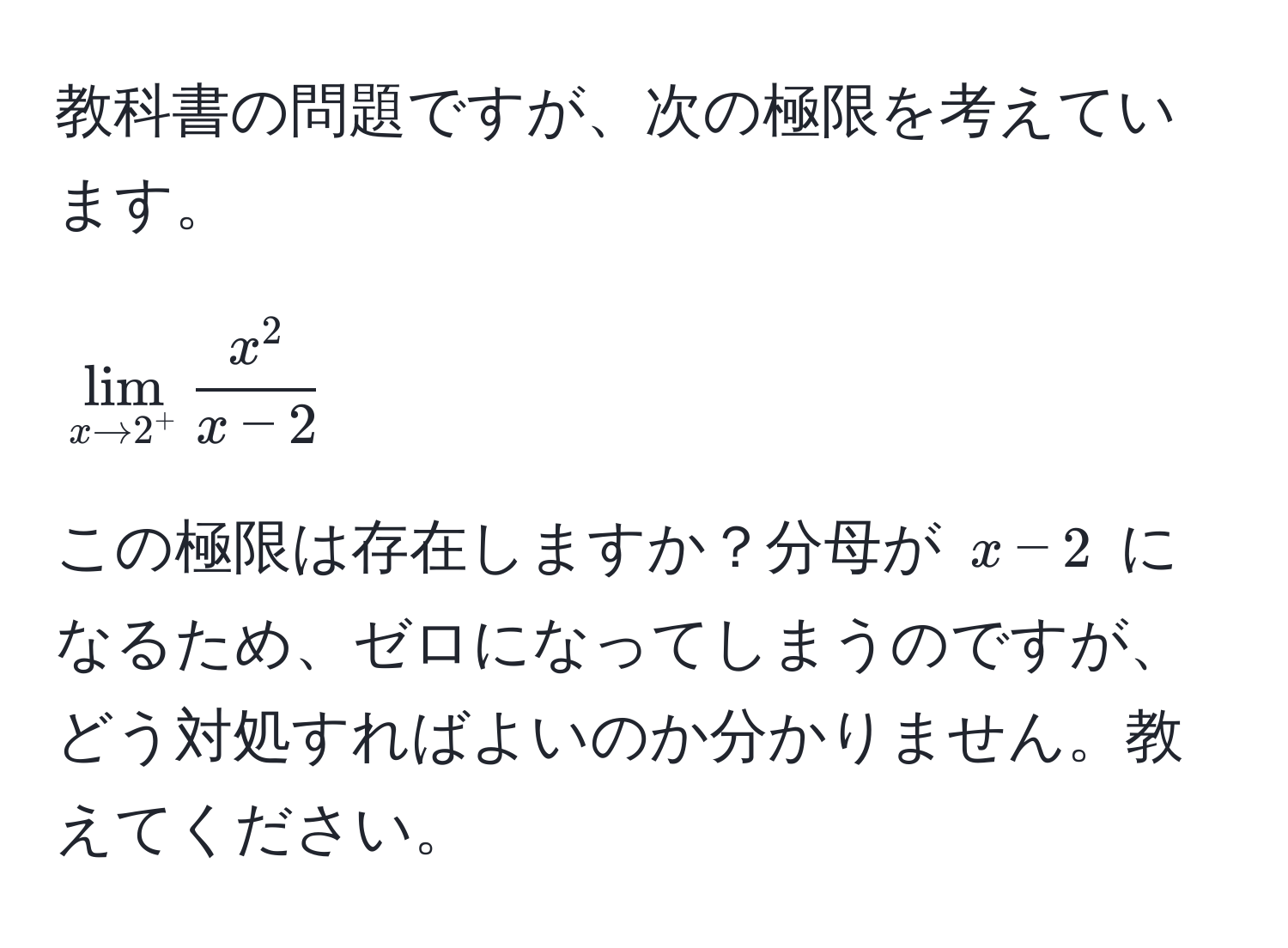 教科書の問題ですが、次の極限を考えています。  
[
lim_x to 2^+  x^2/x-2 
]  
この極限は存在しますか？分母が (x-2) になるため、ゼロになってしまうのですが、どう対処すればよいのか分かりません。教えてください。