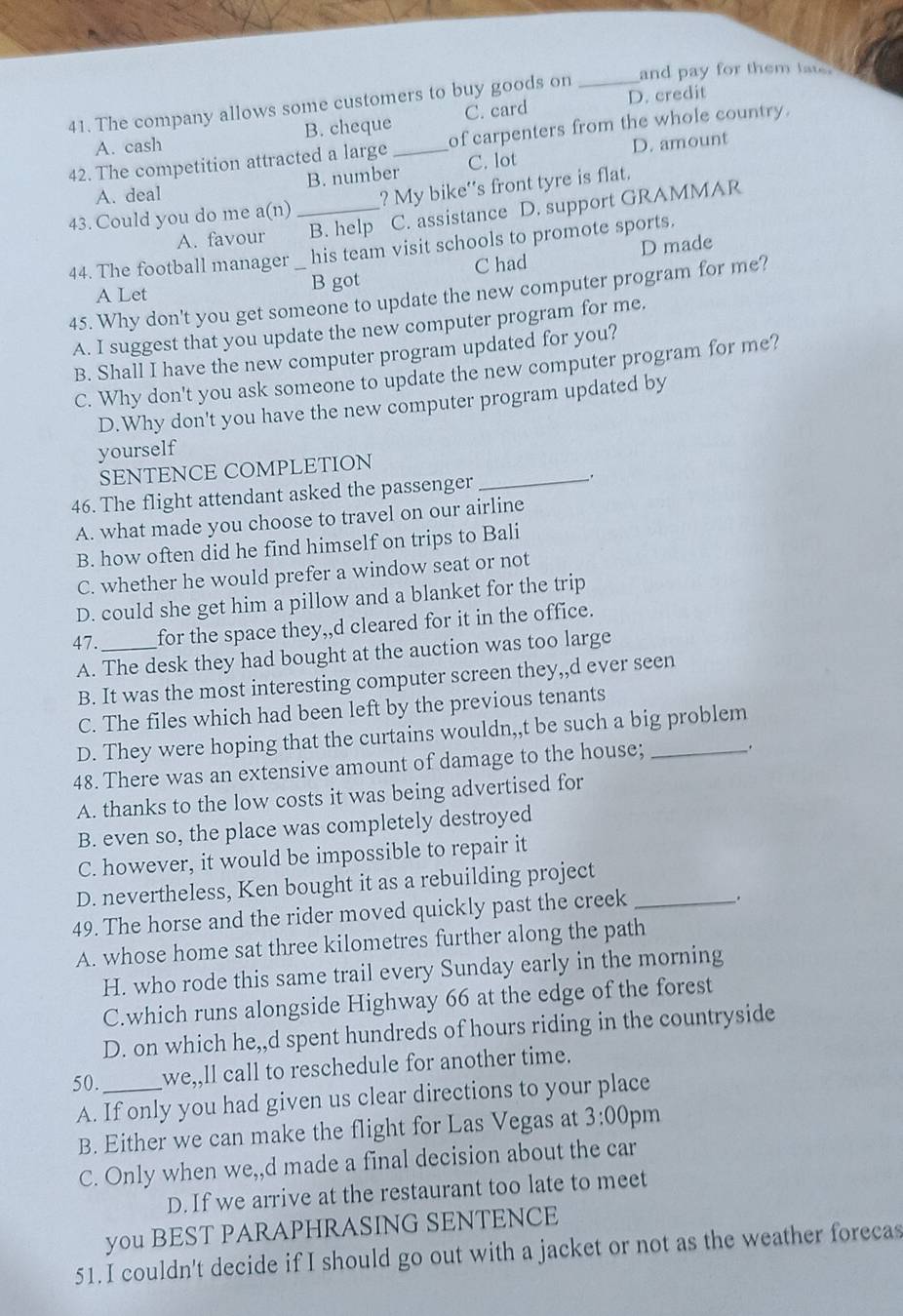 The company allows some customers to buy goods on _and pay for them late.
A. cash B. cheque C. card D. credit
42. The competition attracted a large _of carpenters from the whole country.
A. deal B. number C. lot D. amount
43. Could you do me a(n) _? My bike''s front tyre is flat.
A. favour B. help C. assistance D. support GRAMMAR
44. The football manager _his team visit schools to promote sports.
B got C had D made
45. Why don't you get someone to update the new computer program for me?
A Let
A. I suggest that you update the new computer program for me.
B. Shall I have the new computer program updated for you?
C. Why don't you ask someone to update the new computer program for me?
D.Why don't you have the new computer program updated by
yourself
SENTENCE COMPLETION
46. The flight attendant asked the passenger
_
A. what made you choose to travel on our airline
B. how often did he find himself on trips to Bali
C. whether he would prefer a window seat or not
D. could she get him a pillow and a blanket for the trip
47. _for the space they,,d cleared for it in the office.
A. The desk they had bought at the auction was too large
B. It was the most interesting computer screen they,,d ever seen
C. The files which had been left by the previous tenants
D. They were hoping that the curtains wouldn,,t be such a big problem
48. There was an extensive amount of damage to the house;_
.
A. thanks to the low costs it was being advertised for
B. even so, the place was completely destroyed
C. however, it would be impossible to repair it
D. nevertheless, Ken bought it as a rebuilding project
49. The horse and the rider moved quickly past the creek_
.
A. whose home sat three kilometres further along the path
H. who rode this same trail every Sunday early in the morning
C.which runs alongside Highway 66 at the edge of the forest
D. on which he,,d spent hundreds of hours riding in the countryside
50._ we,,ll call to reschedule for another time.
A. If only you had given us clear directions to your place
B. Either we can make the flight for Las Vegas at 3:00 pm
C. Only when we,,d made a final decision about the car
D. If we arrive at the restaurant too late to meet
you BEST PARAPHRASING SENTENCE
51. I couldn't decide if I should go out with a jacket or not as the weather forecas