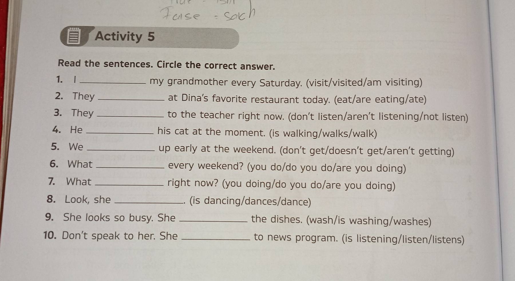 Activity 5 
Read the sentences. Circle the correct answer. 
1. |_ 
my grandmother every Saturday. (visit/visited/am visiting) 
2. They _at Dina’s favorite restaurant today. (eat/are eating/ate) 
3. They_ to the teacher right now. (don't listen/aren't listening/not listen) 
4. He _his cat at the moment. (is walking/walks/walk) 
5. We _up early at the weekend. (don't get/doesn't get/aren't getting) 
6. What _every weekend? (you do/do you do/are you doing) 
7. What _right now? (you doing/do you do/are you doing) 
8. Look, she _.. (is dancing/dances/dance) 
9. She looks so busy. She _the dishes. (wash/is washing/washes) 
10. Don't speak to her. She _to news program. (is listening/listen/listens)