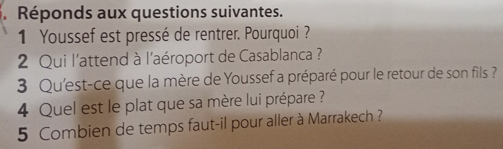 Réponds aux questions suivantes. 
1 Youssef est pressé de rentrer. Pourquoi ? 
2 Qui l'attend à l'aéroport de Casablanca ? 
3 Qu'est-ce que la mère de Youssef a préparé pour le retour de son fils ? 
4 Quel est le plat que sa mère lui prépare ? 
5 Combien de temps faut-il pour aller à Marrakech ?