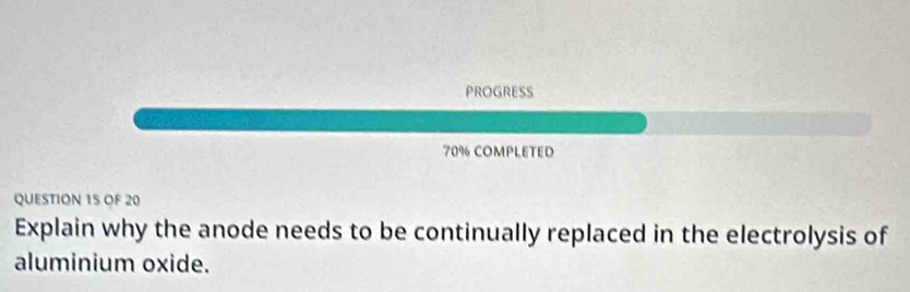 PROGRESS 
70% COMPLETED 
QUESTION 15 OF 20 
Explain why the anode needs to be continually replaced in the electrolysis of 
aluminium oxide.