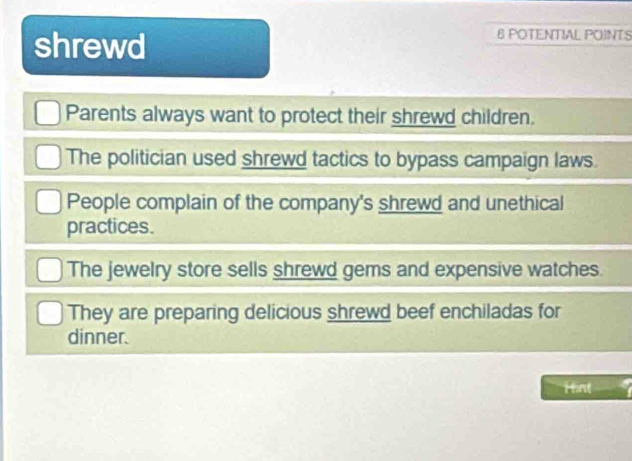 shrewd
6 POTENTIAL POINTS
Parents always want to protect their shrewd children.
The politician used shrewd tactics to bypass campaign laws.
People complain of the company's shrewd and unethical
practices.
The jewelry store sells shrewd gems and expensive watches.
They are preparing delicious shrewd beef enchiladas for
dinner.
Hint