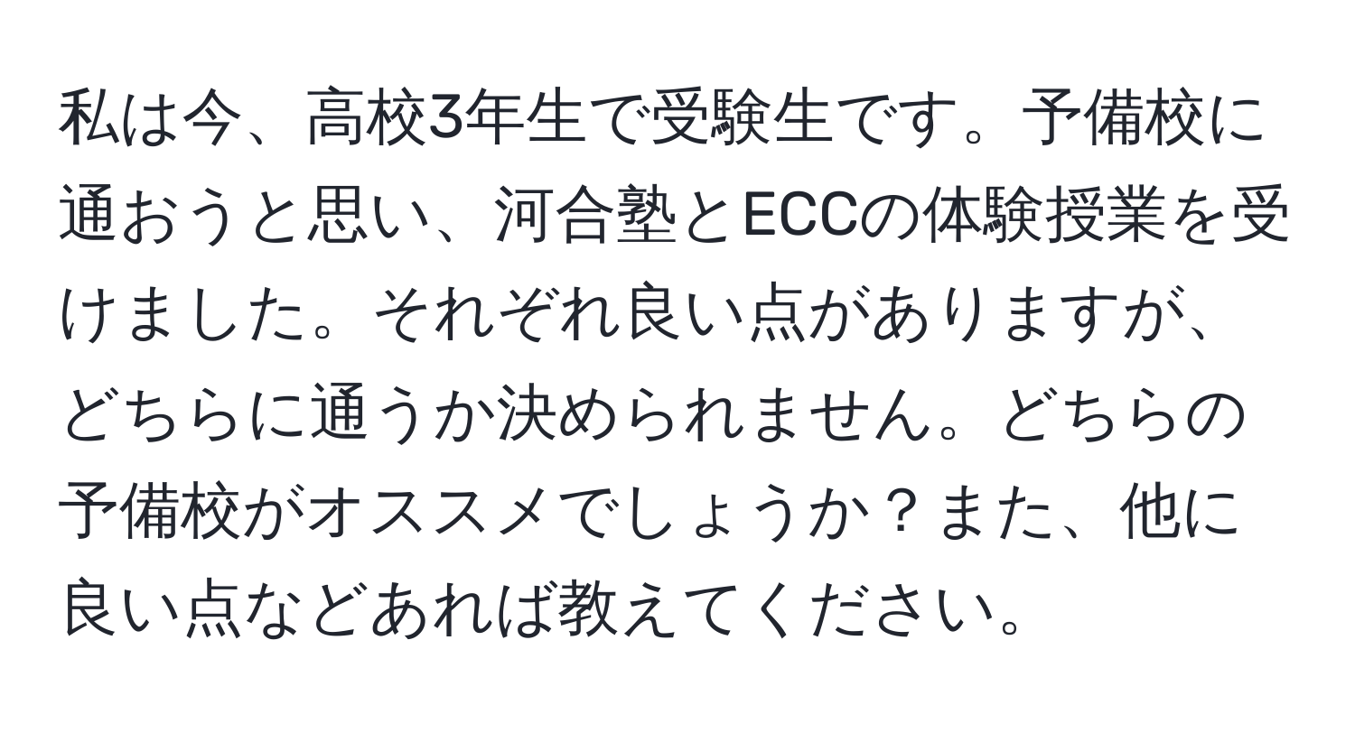 私は今、高校3年生で受験生です。予備校に通おうと思い、河合塾とECCの体験授業を受けました。それぞれ良い点がありますが、どちらに通うか決められません。どちらの予備校がオススメでしょうか？また、他に良い点などあれば教えてください。