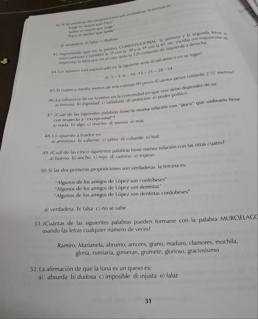 53.0
42.Si las primeras dos proposiciones son verdaderas, la tercera es:
'Jorge es mayor que Paco”
'Jaime es mayor que Jorge''
“Paco es menor que Jaime”
43. Suponiendo que en la palabra CONSTITUCIONAL, la primera y la segunda letras s^(a) verdadera b) falsa c) dudosa
5^3) con la 6^3 etc. escriba (en mayúsculas de
imprenta) la letra que en el caso sería la 3^a con la 4^a y la contando de izquierda a derecha.
intercambiara y también la 12^(_ a)
44. Un número está equivocado en la siguiente serie ¿Cuál debe ir en su lugari
0-1-3-6-10-15-21-28-34
45. Si cuatro y medio metros de tela cuestan 90 pesos ¿Cuántos pesos costarán 2 ½ metros?
46. La influencia de un hombre en la comunidad en que vive debe depender de su:
a) fortuna b) dignidad c) sabiduría d) ambición e) poder político
47. ¿Cuál de las siguientes palabras tiene la misma relación con “poco” que ordinario tiene
con respecto a “excepcional”?
a) nada b) algo c) mucho d) menos e) más
48. Lo opuesto a traidor es:
a) amistoso b) valiente c) sabio d) cobarde e) leal
49. ¿Cuál de las cinco siguientes palabras tiene menos relación con las otras cuatro?
a) bueno b) ancho c) rojo d) camino e) espeso
50. Si las dos primeras proposiciones son verdaderas, la tercera es:
'Algunos de los amigos de López son cordobeses''
''Algunos de los amigos de López son dentistas''
'Algunos de los amigos de López son dentistas cordobeses”'
a) verdadera b) falsa c) no se sabe
51.¿Cuántas de las siguientes palabras pueden formarse con la palabra MURCIÉLAGO
usando las letras cualquier número de veces?
Ramiro, Marianela, abrumo, amores, grano, maduro, clamores, mochila,
gloria, rumiaría, gimieran, grumete, glorioso, graciosísimo
52.La afirmación de que la luna es un queso es:
a) absurda b) dudosa c) imposible d) injusta e) falaz
31