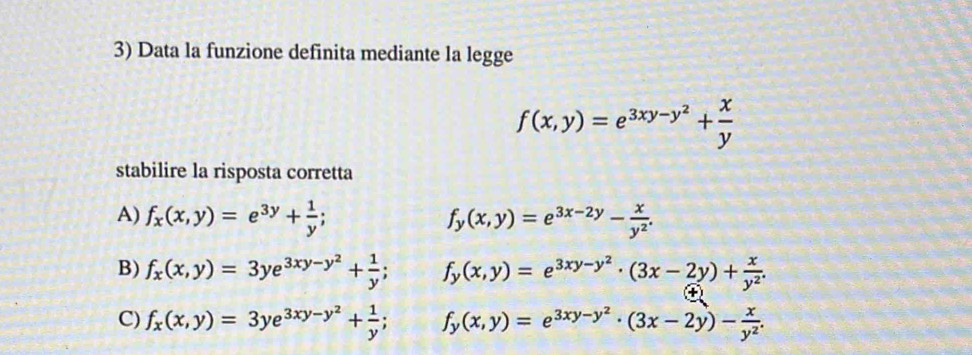 Data la funzione definita mediante la legge
f(x,y)=e^(3xy-y^2)+ x/y 
stabilire la risposta corretta
A) f_x(x,y)=e^(3y)+ 1/y ; f_y(x,y)=e^(3x-2y)- x/y^2 .
B) f_x(x,y)=3ye^(3xy-y^2)+ 1/y ; f_y(x,y)=e^(3xy-y^2)· (3x-2y)+ x/y^2 .
C) f_x(x,y)=3ye^(3xy-y^2)+ 1/y ; f_y(x,y)=e^(3xy-y^2)· (3x-2y)- x/y^2 .