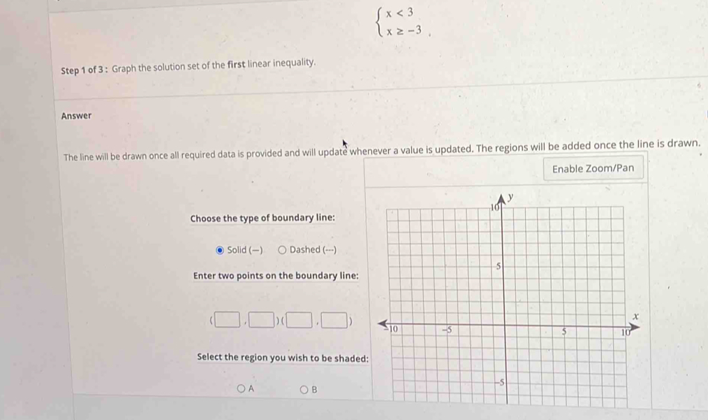 beginarrayl x<3 x≥ -3endarray.
Step 1 of 3 : Graph the solution set of the first linear inequality.
Answer
The line will be drawn once all required data is provided and will update whenever a value is updated. The regions will be added once the line is drawn.
Enable Zoom/Pan
Choose the type of boundary line:
Solid (—) Dashed (---)
Enter two points on the boundary line:
(□ ,□ )(□ ,□ )
Select the region you wish to be shade
A B