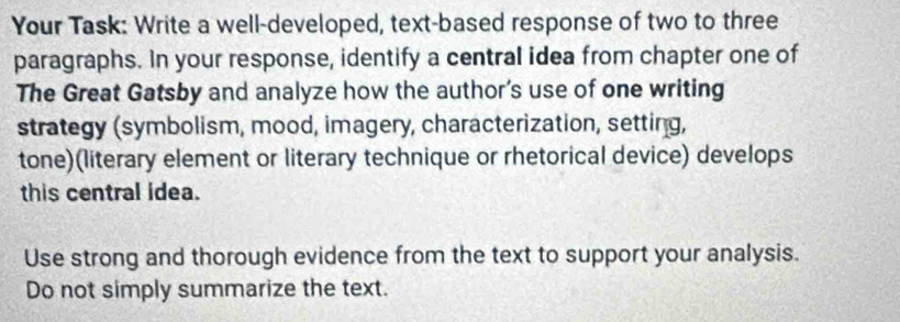 Your Task: Write a well-developed, text-based response of two to three 
paragraphs. In your response, identify a central idea from chapter one of 
The Great Gatsby and analyze how the author's use of one writing 
strategy (symbolism, mood, imagery, characterization, setting, 
tone)(literary element or literary technique or rhetorical device) develops 
this central idea. 
Use strong and thorough evidence from the text to support your analysis. 
Do not simply summarize the text.