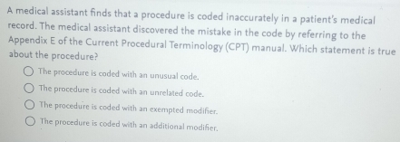 A medical assistant finds that a procedure is coded inaccurately in a patient's medical
record. The medical assistant discovered the mistake in the code by referring to the
Appendix E of the Current Procedural Terminology (CPT) manual. Which statement is true
about the procedure?
The procedure is coded with an unusual code.
The procedure is coded with an unrelated code.
The procedure is coded with an exempted modifier.
The procedure is coded with an additional modifier.