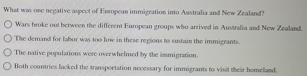 What was one negative aspect of European immigration into Australia and New Zealand?
Wars broke out between the different European groups who arrived in Australia and New Zealand.
The demand for labor was too low in these regions to sustain the immigrants.
The native populations were overwhelmed by the immigration.
Both countries lacked the transportation necessary for immigrants to visit their homeland.