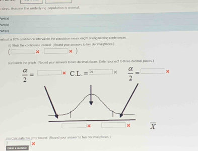 a days. Assume the underlying population is normal. 
Part (a) 
Part (b) 
Parn (π) 
nstruct a 95% confidence interval for the population mean length of engineering conferences 
[( Stale the confidence interval. (Round your answers to two decimal places )
(□ * □ * )
(ii) Sketch the graph. (Round your answers to two decimal places. Enter your a2 to three decimal places )
 alpha /2 =□ * C.L.=^□ *  alpha /2 =□ *
x overline X
(1) Calculate the error bound. (Round your answer to two decimal places ) 
Enter a numbér