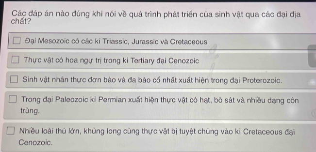 Các đáp án nào đúng khi nói về quá trình phát triển của sinh vật qua các đại địa
chất?
Đại Mesozoic có các kỉ Triassic, Jurassic và Cretaceous
Thực vật có hoa ngự trị trong kỉ Tertiary đại Cenozoic
Sinh vật nhân thực đơn bào và đa bào cố nhất xuất hiện trong đại Proterozoic.
Trong đại Paleozoic ki Permian xuất hiện thực vật có hạt, bò sát và nhiều dạng côn
trùng.
Nhiều loài thú lớn, khủng long cùng thực vật bị tuyệt chủng vào ki Cretaceous đại
Cenozoic.