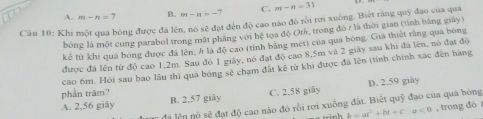 A. m-n=7 B. m-n=-7 C. m-n=31
Cầu 10: Khi một quả bóng được đá lên, nó sẽ đạt đến độ cao nào đó rồi rơi xuống. Biết rằng quỹ đạo của quả
bóng là một cung parabol trong mặt phăng với hệ tọa độ Orh, trong đó 7 là thời gian (tính bằng giãy)
kể từ khi quá bóng được đá lên, h là độ cao (tính băng mét) cua qua bóng. Gia thiết rằng qua bóng
được đá lên từ độ cao 1, 2m. Sau đó 1 giây, nó đạt độ cao 8, 5m và 2 giây sau khi đá lên, nó đạt độ
cao 6m. Hói sau bao lâu thì quả bóng sẽ chạm đất kê từ khi được đá lên (tính chính xác đến hàng
phần trăm?
A. 2,56 giây B. 2,57 giây C. 2,58 giây D. 2,59 giây
đá lên nó sẽ đạt độ cao nào đó rồi rơi xuống đắt. Biết quỹ đạo của quả bóng
h=at^2+bt+ca<0</tex> , trong đó