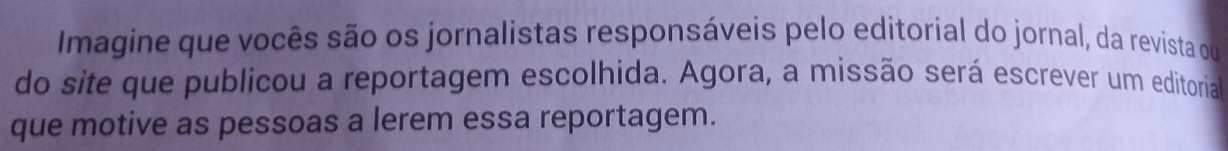 Imagine que vocês são os jornalistas responsáveis pelo editorial do jornal, da revista qu 
do site que publicou a reportagem escolhida. Agora, a missão será escrever um editoria 
que motive as pessoas a lerem essa reportagem.