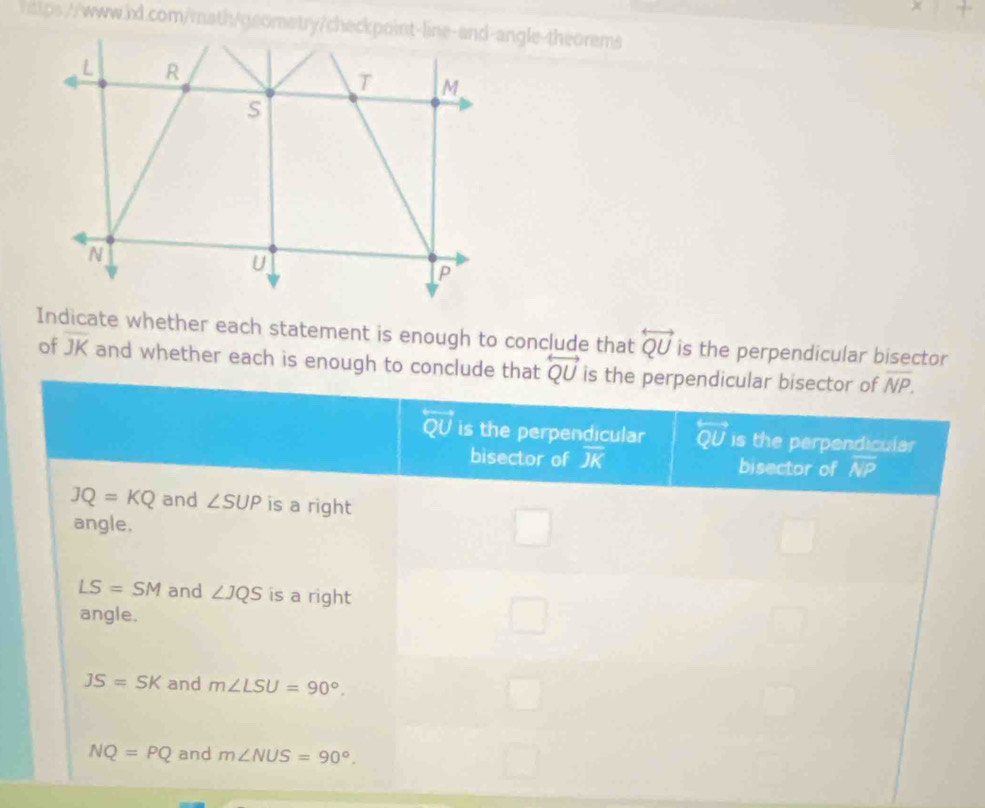 Indicate whether each statement is enough to conclude that overleftrightarrow QU is the perpendicular bisector
of overline JK and whether each is enough to concl