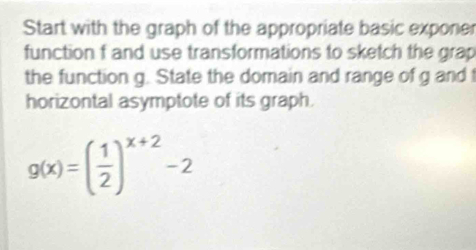 Start with the graph of the appropriate basic exponer 
function f and use transformations to sketch the grap 
the function g. State the domain and range of g and t 
horizontal asymptote of its graph.
g(x)=( 1/2 )^x+2-2