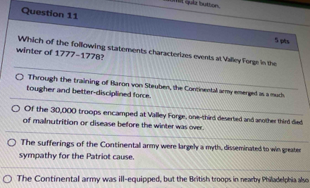 umit quiz button.
Question 11
5 pts
Which of the following statements characterizes events at Valley Forge in the
winter of 1777-1778?
Through the training of Baron von Steuben, the Continental army emerged as a much
tougher and better-disciplined force.
Of the 30,000 troops encamped at Valley Forge, one-third deserted and another third died
of malnutrition or disease before the winter was over.
The sufferings of the Continental army were largely a myth, disseminated to win greater
sympathy for the Patriot cause.
The Continental army was ill-equipped, but the British troops in nearby Philadelphia also