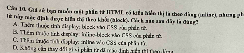 Giả sử bạn muốn một phần tử HTML có kiểu hiển thị là theo dòng (inline), nhưng ph
tử này mặc định được hiển thị theo khối (block). Cách nào sau đây là đúng?
A. Thêm thuộc tính display: block vào CSS của phần tử.
B. Thêm thuộc tính display: inline-block vào CSS của phần tử.
C. Thêm thuộc tính display: inline vào CSS của phần tử.
D. Không cần thay đổi gì vì phần tử đã mặc định hiển thị theo dòng