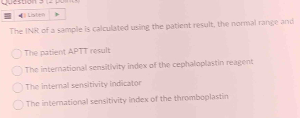 Listen
The INR of a sample is calculated using the patient result, the normal range and
The patient APTT result
The international sensitivity index of the cephaloplastin reagent
The internal sensitivity indicator
The international sensitivity index of the thromboplastin