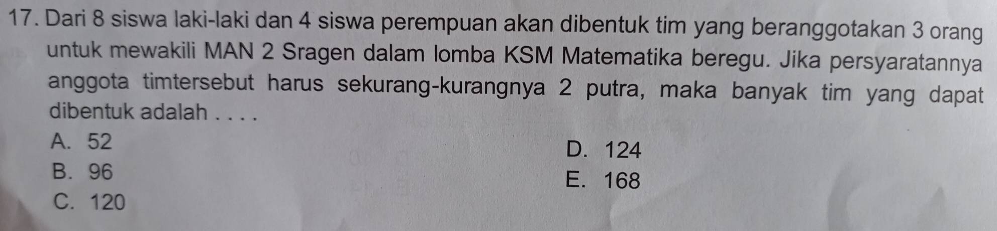 Dari 8 siswa laki-laki dan 4 siswa perempuan akan dibentuk tim yang beranggotakan 3 orang
untuk mewakili MAN 2 Sragen dalam lomba KSM Matematika beregu. Jika persyaratannya
anggota timtersebut harus sekurang-kurangnya 2 putra, maka banyak tim yang dapat
dibentuk adalah . . . .
A. 52
D. 124
B. 96 E. 168
C. 120