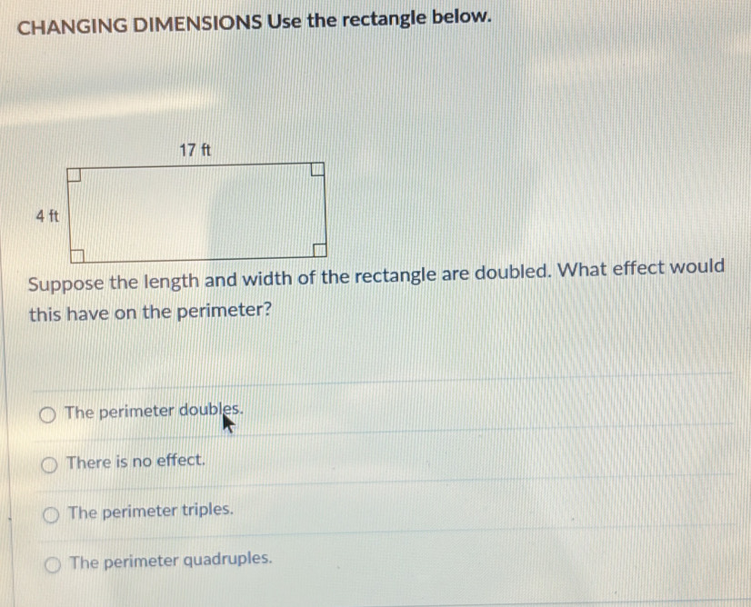 CHANGING DIMENSIONS Use the rectangle below.
Suppose the length and width of the rectangle are doubled. What effect would
this have on the perimeter?
The perimeter doubles.
There is no effect.
The perimeter triples.
The perimeter quadruples.