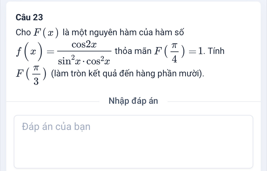 Cho F(x) là một nguyên hàm của hàm số
f(x)= cos 2x/sin^2x· cos^2x  thỏa mãn F( π /4 )=1. Tính
F( π /3 ) (làm tròn kết quả đến hàng phần mười). 
Nhập đáp án 
Đáp án của bạn