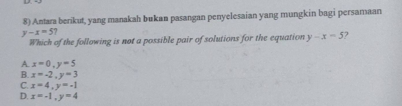 Antara berikut, yang manakah bukan pasangan penyelesaian yang mungkin bagi persamaan
y-x=5 ?
Which of the following is not a possible pair of solutions for the equation y-x=5 ?
A x=0, y=5
B. x=-2, y=3
C. x=4, y=-1
D. x=-1, y=4