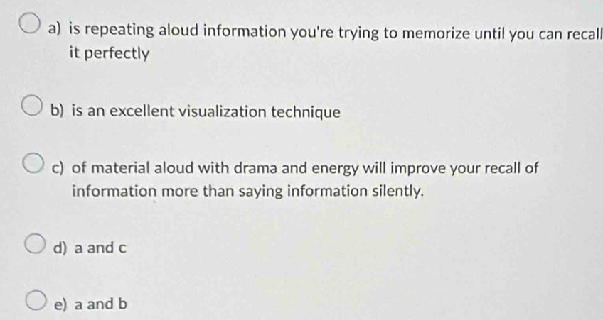 a) is repeating aloud information you're trying to memorize until you can recall
it perfectly
b) is an excellent visualization technique
c) of material aloud with drama and energy will improve your recall of
information more than saying information silently.
d) a and c
e) a and b