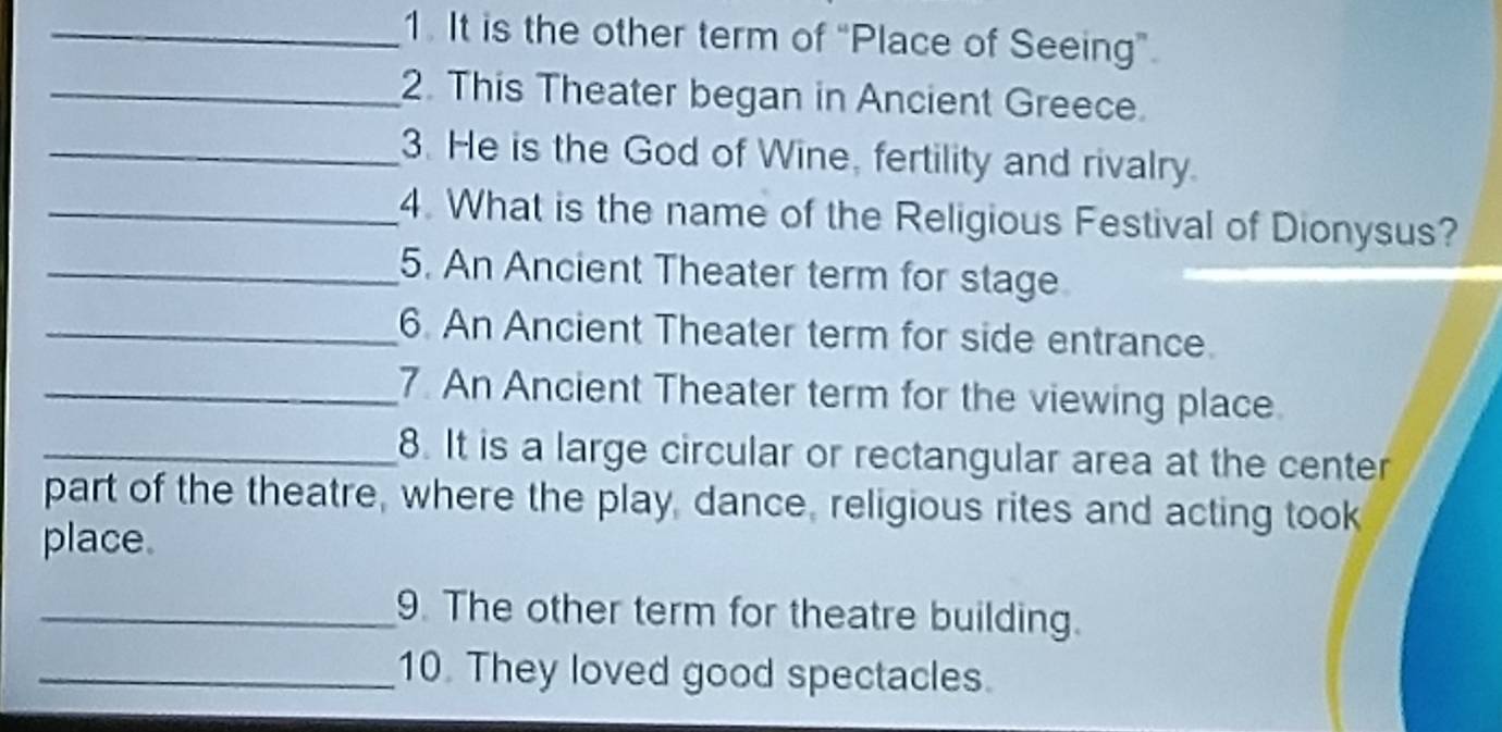 It is the other term of “Place of Seeing”. 
_2. This Theater began in Ancient Greece. 
_3. He is the God of Wine, fertility and rivalry. 
_4. What is the name of the Religious Festival of Dionysus? 
_5. An Ancient Theater term for stage 
_6. An Ancient Theater term for side entrance. 
_7. An Ancient Theater term for the viewing place 
_8. It is a large circular or rectangular area at the center 
part of the theatre, where the play, dance, religious rites and acting took 
place. 
_9. The other term for theatre building. 
_10. They loved good spectacles.