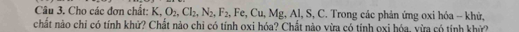 Cho các đơn chất: K, O_2, Cl_2, N_2, F_2 , Fe, Cu, N 1g , Al, S, C. Trong các phản ứng oxi hóa - khử, 
chất nào chỉ có tính khử? Chất nào chỉ có tính oxi hóa? Chất nào vừa có tính oxi hóa, yừa có tính khử?