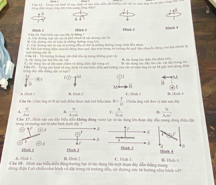 Hình 1 Hinh 2
Câu 12 . Trong các hình vẽ sau, hình vẽ nào biểu diễn sai hưởng của véc tơ cảm ứng từ tại tâm vòng dây của
dòng điện trong vòng dây tròn mang đòng điện?
I
I 4overline B
4 overline B
overline B I
I
Hình 1 Hình 2 Hình 3
Hình 4
Cầu 13. Phát biểu nào sau đây là đúng ?
A. Các đường mạt sắt của từ phổ chính là các đường sức từ.
B. Các đường sức từ luôn là những đường cong kín.
C. Các đường sức từ của từ trường đều cổ thể là những đường cong cách đều nhau.
D. Một hạt mang diện chuyển động theo quỹ đạo tròn trong từ trường thì quỹ đạo chuyển động của hạt chính là
một đường sức từ.
Câu 14 . Từ trường là dạng vật chất tồn tại trong không gian và
A. tác dụng lực hút lên các vật. B. tác dụng lực điện lên điện tích.
C. tác dụng lực từ lên nam châm và dòng điện đặt trong nó . D. tác dụng lực đầy lên các vật đặt trong nó.
Cầu 15 . Trong các hình vẽ sau, hình vẽ nào biêu diễn sai hướng của véc tơ cảm ứng từ tại M gây bởi đòng điện
trong dây dẫn thắng dài vô hạn?
M
 P/B . I 10 M
M
overline B
M vector B
1
A .Hình l B. Hình 2 C. Hình 3 D. Hình 4
Câu 16 . Cảm ứng từ B tại một điểm được tính bởi biểu thức B= F/Iell  . 1Tesla ứng với đơn vị nào sau đây
A.  N/Am   N/A.cm   A/N.m  D.  N/A.m^2 
B.
C.
Câu 17. Hình nào sau đây biểu diễn không đúng vectơ lực từ tác dụng lên đoạn dây dẫn mang dòng điện đặt
trong từ trường mô tử như hình dưới đây ?
 
① overline F T vector B 1 F
I

overline B
B vector B
Hình 1Hình 4
A. Hình 1. B. Hinh 2. C. Hình 3. D. Hình 4.
Câu 18 . Hình nào biểu diễn đúng hướng lực từ tác dụng lên một đoạn dây dẫn thằng mang
dòng điện I có chiều như hình vẽ đặt trong từ trường đều, có dường sức từ hướng như hình vẽ?