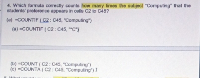 Which formula correctly counts how many times the subject "Computing" that the
students' preference appears in cells C2 to C45?
(a) =COUNTIF ( C2 : C45, ''Computing'')
(a) =COUNTIF(C2 ; 45,^+C^+)
(b )=COUNT (C2 2 : C45, 'Computing'')
(c)=COUNTA(C2 : C45, "Computing") I