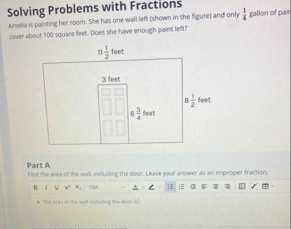 Solving Problems with Fractions
Amelia is painting her room. She has one wall left (shown in the figure) and only  1/4  gallon of pair
cover about 100 square feet. Does she have enough paint left?
Part A
Find the area of the wall, including the door. Leave your answer as an improper fraction.
B I U x^2x_2 12pt
The area of the wall including the door is